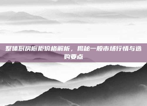 整體廚房櫥柜價(jià)格解析,，揭秘一般市場(chǎng)行情與選購要點(diǎn)