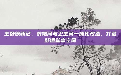 主臥煥新記，衣帽間與衛(wèi)生間一體化改造,，打造舒適私享空間