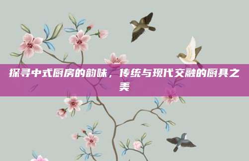 探尋中式廚房的韻味,，傳統(tǒng)與現(xiàn)代交融的廚具之美