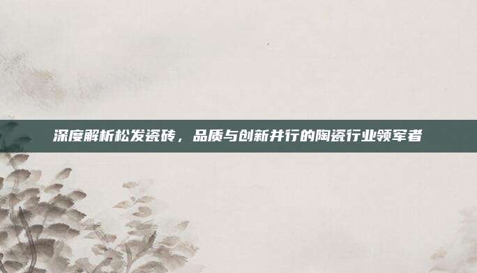 深度解析松發(fā)瓷磚,，品質(zhì)與創(chuàng)新并行的陶瓷行業(yè)領(lǐng)軍者