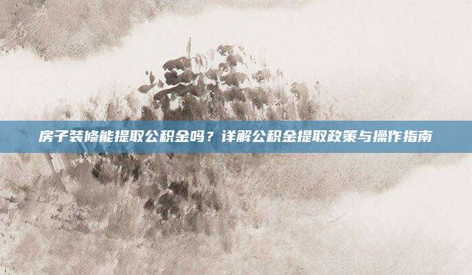 房子裝修能提取公積金嗎,？詳解公積金提取政策與操作指南