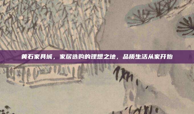 黃石家具城,，家居選購的理想之地,，品質(zhì)生活從家開始