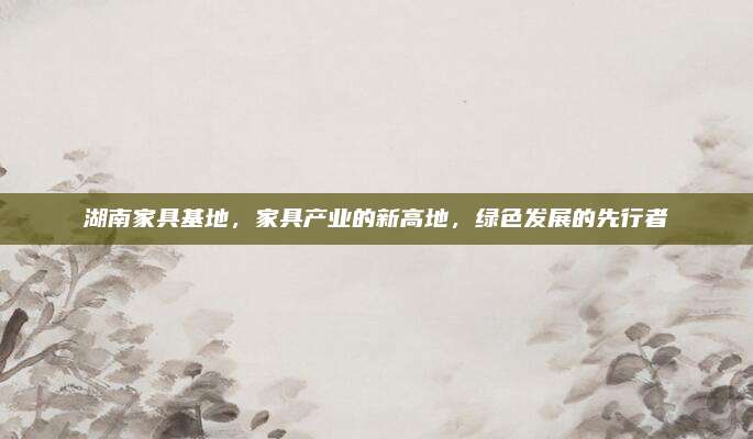 湖南家具基地,，家具產(chǎn)業(yè)的新高地，綠色發(fā)展的先行者