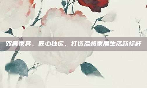 雙喜家具,，匠心獨(dú)運(yùn),，打造溫馨家居生活新標(biāo)桿