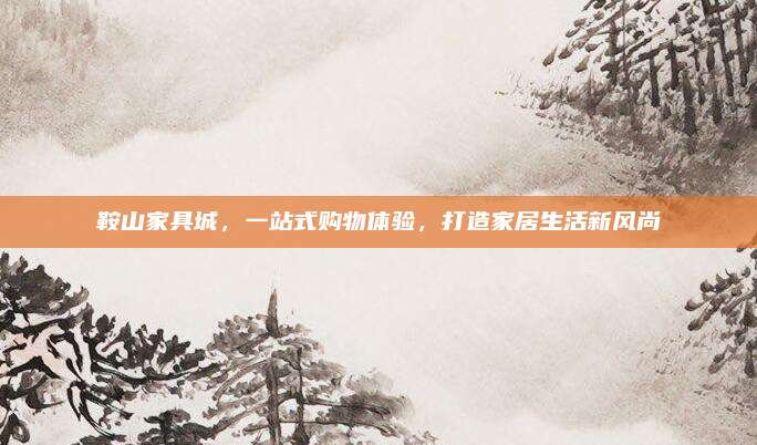 鞍山家具城,，一站式購物體驗(yàn)，打造家居生活新風(fēng)尚