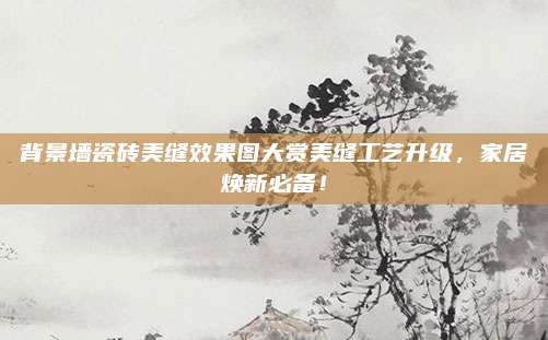 背景墻瓷磚美縫效果圖大賞美縫工藝升級,，家居煥新必備,！