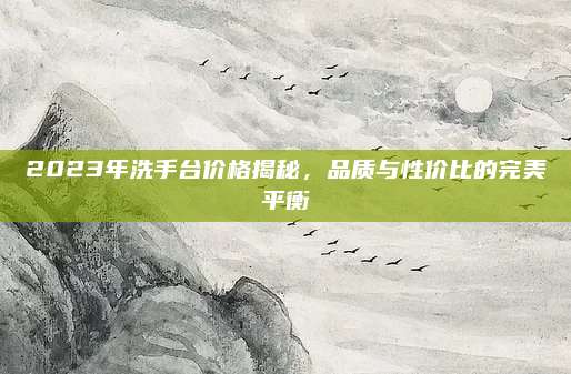 2023年洗手臺價格揭秘，品質(zhì)與性價比的完美平衡