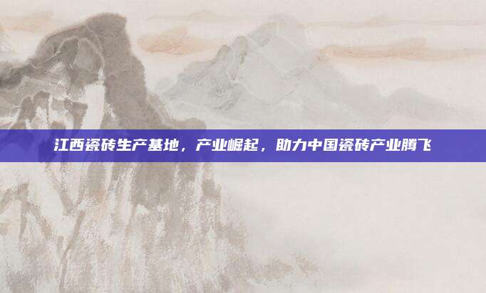 江西瓷磚生產(chǎn)基地，產(chǎn)業(yè)崛起,，助力中國瓷磚產(chǎn)業(yè)騰飛