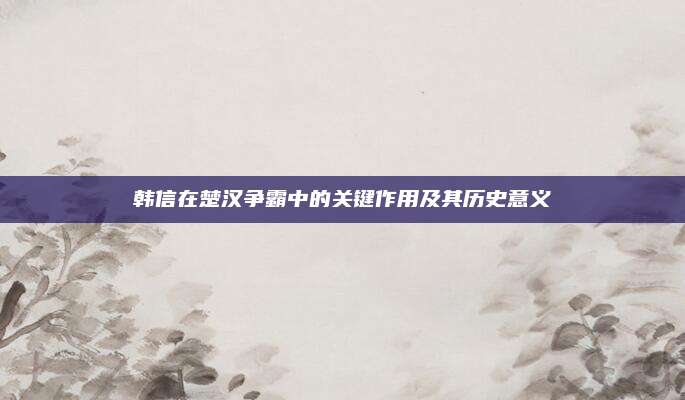 韓信在楚漢爭霸中的關鍵作用及其歷史意義