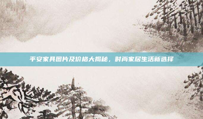 平安家具圖片及價格大揭秘,，時尚家居生活新選擇