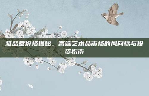雅品堂價格揭秘，高端藝術品市場的風向標與投資指南