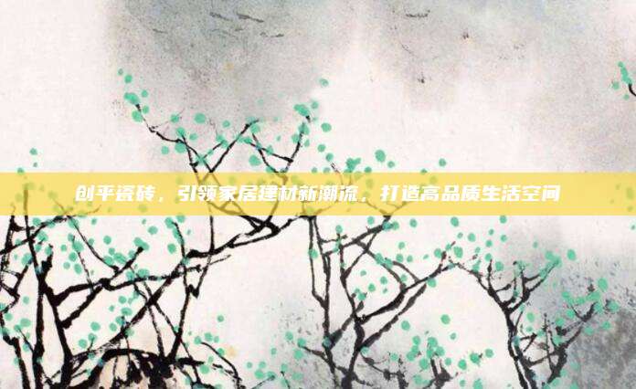 創(chuàng)平瓷磚,，引領(lǐng)家居建材新潮流,，打造高品質(zhì)生活空間