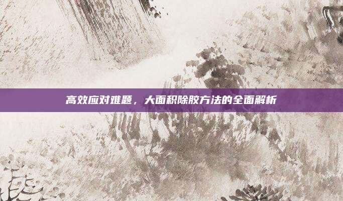 高效應(yīng)對難題，大面積除膠方法的全面解析