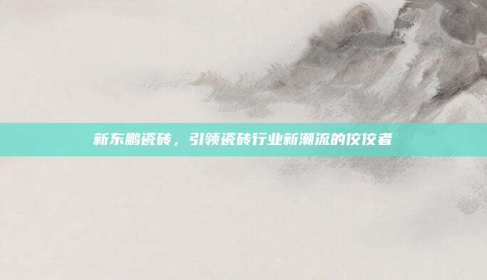 新東鵬瓷磚,，引領(lǐng)瓷磚行業(yè)新潮流的佼佼者