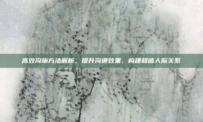 高效溝施方法解析,，提升溝通效果,，構(gòu)建和諧人際關(guān)系