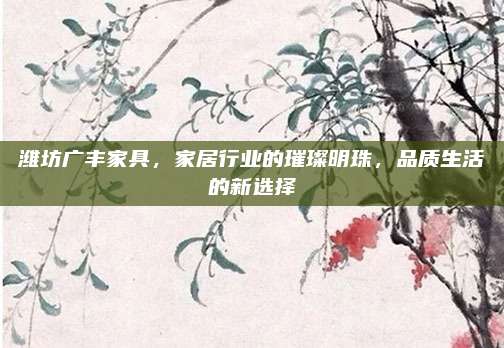 濰坊廣豐家具,，家居行業(yè)的璀璨明珠,，品質(zhì)生活的新選擇