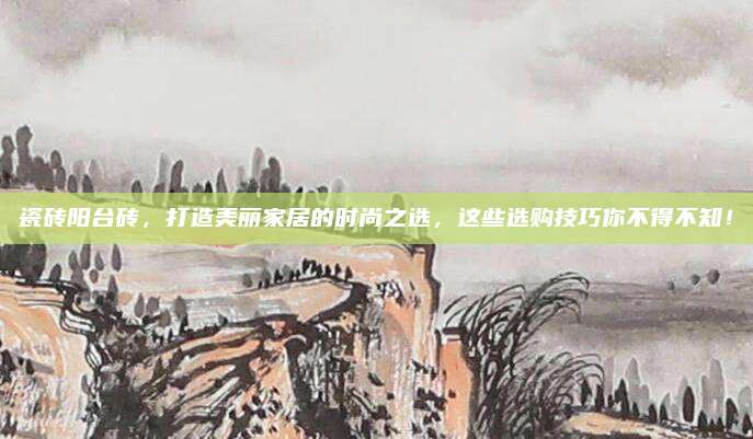 瓷磚陽(yáng)臺(tái)磚,，打造美麗家居的時(shí)尚之選，這些選購(gòu)技巧你不得不知,！
