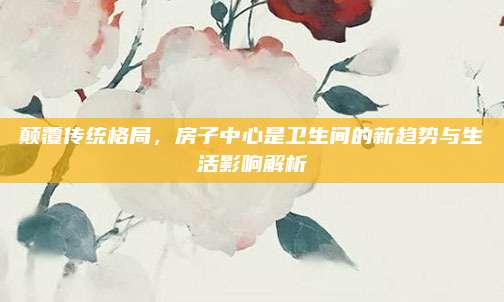 顛覆傳統(tǒng)格局，房子中心是衛(wèi)生間的新趨勢(shì)與生活影響解析