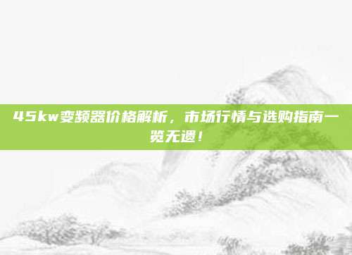 45kw變頻器價(jià)格解析,，市場行情與選購指南一覽無遺,！