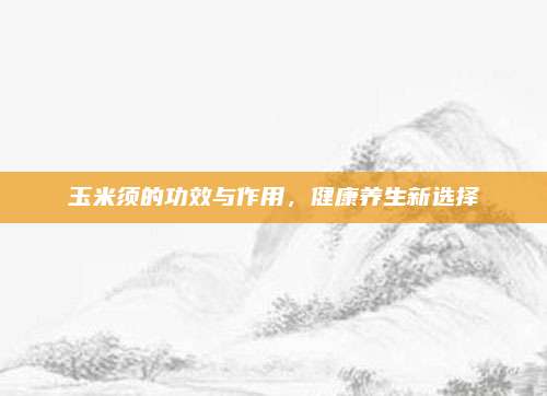 玉米須的功效與作用，健康養(yǎng)生新選擇