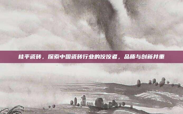 桂平瓷磚,，探索中國瓷磚行業(yè)的佼佼者，品質(zhì)與創(chuàng)新并重