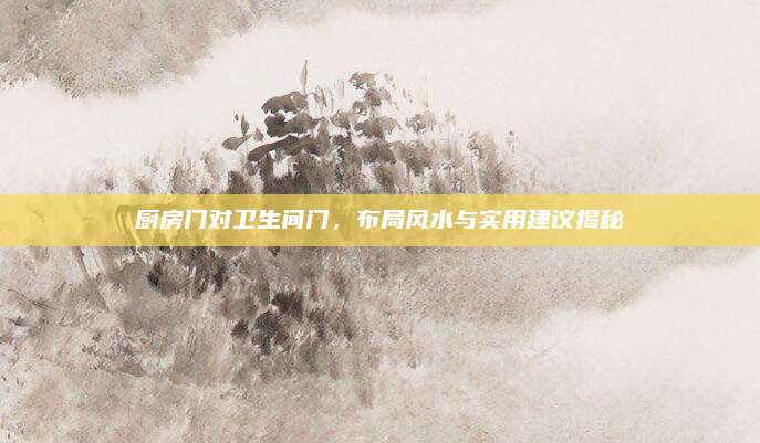 廚房門對(duì)衛(wèi)生間門，布局風(fēng)水與實(shí)用建議揭秘
