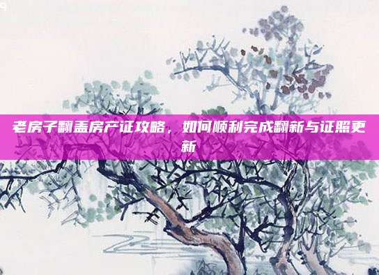 老房子翻蓋房產(chǎn)證攻略，如何順利完成翻新與證照更新