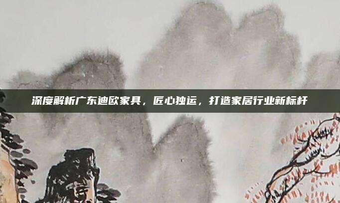 深度解析廣東迪歐家具,，匠心獨(dú)運(yùn),，打造家居行業(yè)新標(biāo)桿