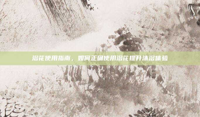 浴花使用指南,，如何正確使用浴花提升沐浴體驗(yàn)