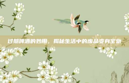 過(guò)期啤酒的妙用,，揭秘生活中的廢品變身寶物