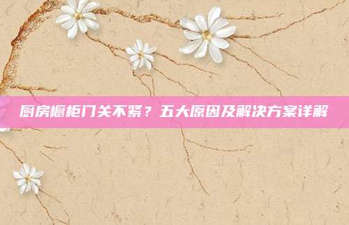 廚房櫥柜門關(guān)不緊？五大原因及解決方案詳解
