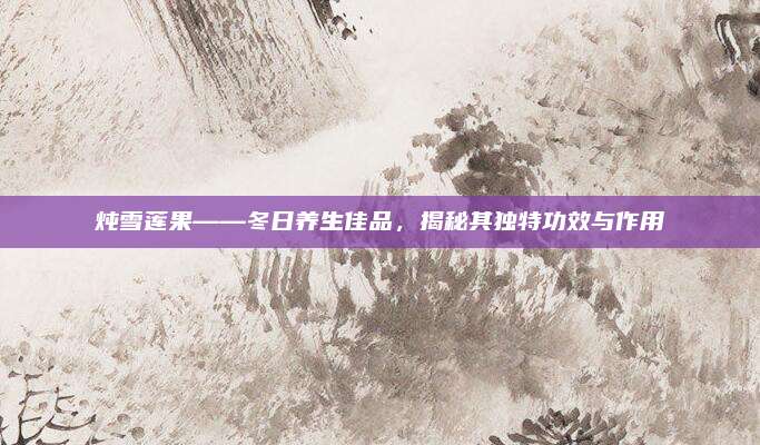 燉雪蓮果——冬日養(yǎng)生佳品，揭秘其獨特功效與作用