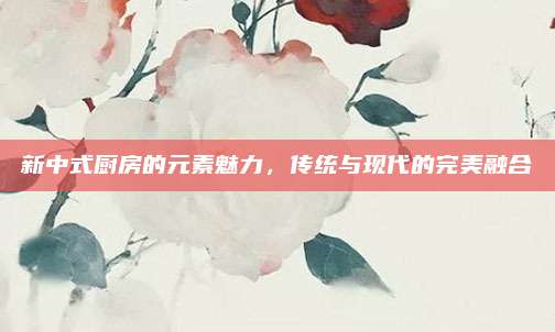 新中式廚房的元素魅力,，傳統(tǒng)與現(xiàn)代的完美融合