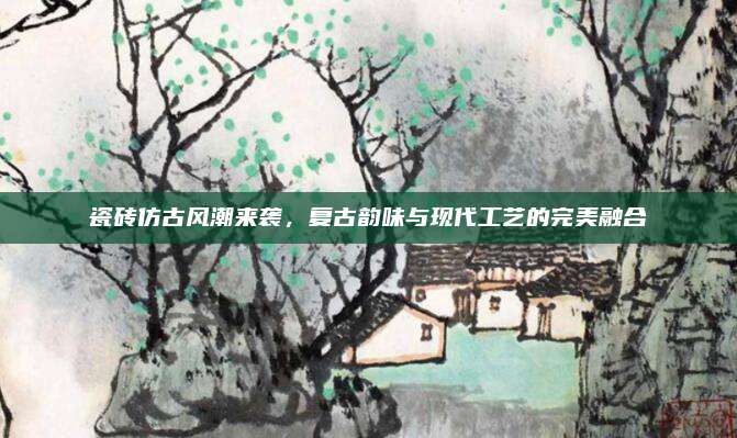瓷磚仿古風潮來襲,，復古韻味與現(xiàn)代工藝的完美融合