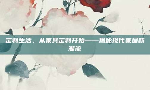 定制生活，從家具定制開始——揭秘現(xiàn)代家居新潮流