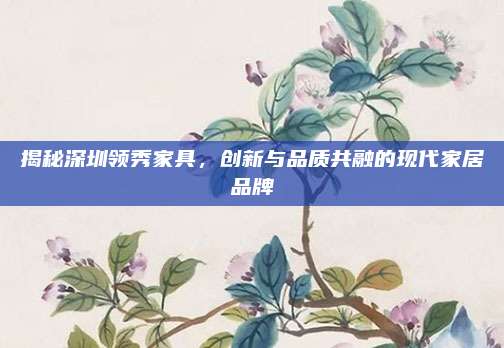 揭秘深圳領(lǐng)秀家具,，創(chuàng)新與品質(zhì)共融的現(xiàn)代家居品牌