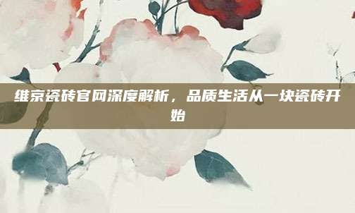 維京瓷磚官網(wǎng)深度解析,，品質(zhì)生活從一塊瓷磚開始