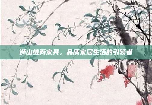 獅山維尚家具,，品質(zhì)家居生活的引領(lǐng)者