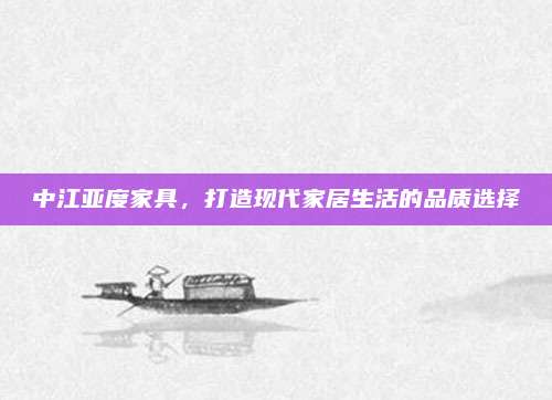 中江亞度家具,，打造現(xiàn)代家居生活的品質(zhì)選擇