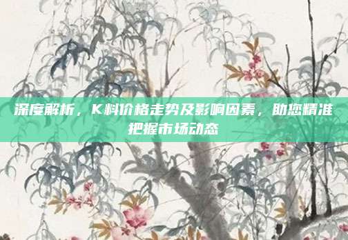深度解析，K料價(jià)格走勢(shì)及影響因素,，助您精準(zhǔn)把握市場(chǎng)動(dòng)態(tài)