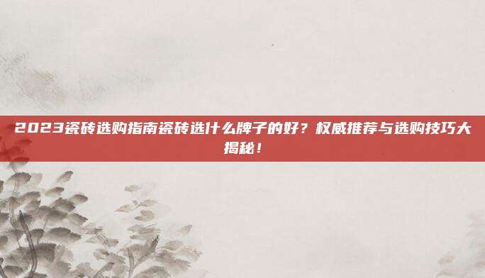 2023瓷磚選購指南瓷磚選什么牌子的好？權(quán)威推薦與選購技巧大揭秘！