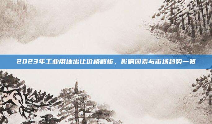 2023年工業(yè)用地出讓價格解析，影響因素與市場趨勢一覽