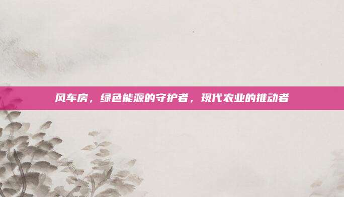風車房,，綠色能源的守護者，現(xiàn)代農(nóng)業(yè)的推動者