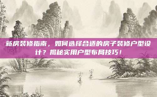 新房裝修指南,，如何選擇合適的房子裝修戶型設計,？揭秘實用戶型布局技巧！