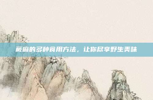 蕨麻的多種食用方法,，讓你盡享野生美味