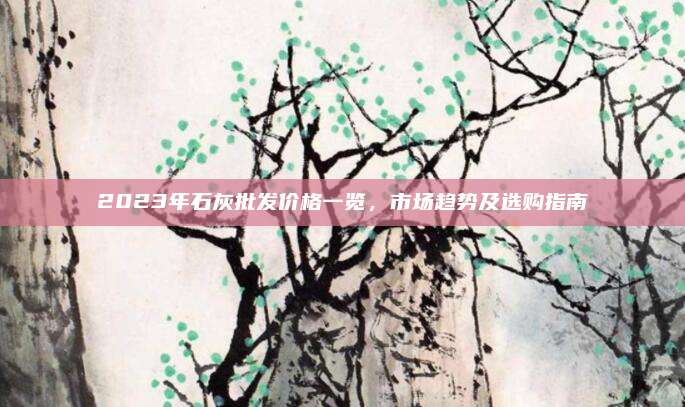 2023年石灰批發(fā)價格一覽,，市場趨勢及選購指南