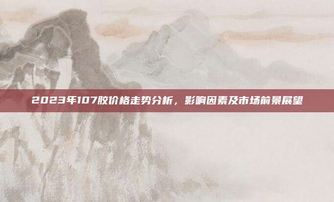 2023年107膠價格走勢分析,，影響因素及市場前景展望