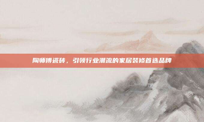 陶師傅瓷磚,，引領行業(yè)潮流的家居裝修首選品牌