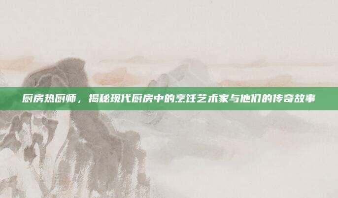廚房熱廚師,，揭秘現(xiàn)代廚房中的烹飪藝術(shù)家與他們的傳奇故事