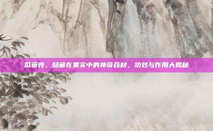瓜蔞殼,，隱藏在果實(shí)中的神奇藥材，功效與作用大揭秘